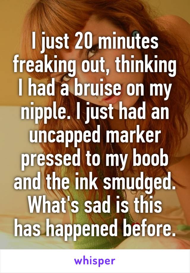 I just 20 minutes freaking out, thinking I had a bruise on my nipple. I just had an uncapped marker pressed to my boob and the ink smudged.
What's sad is this has happened before.