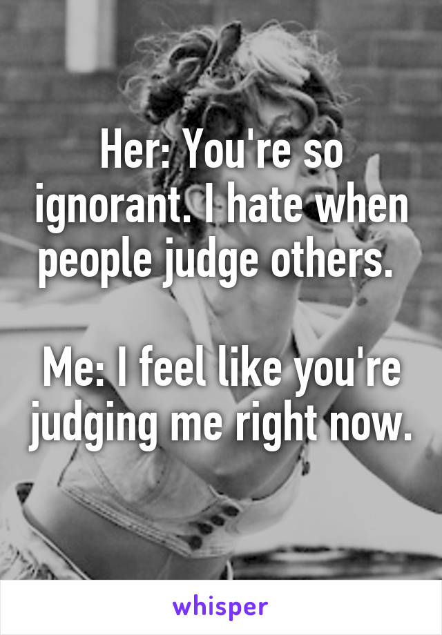 Her: You're so ignorant. I hate when people judge others. 

Me: I feel like you're judging me right now. 