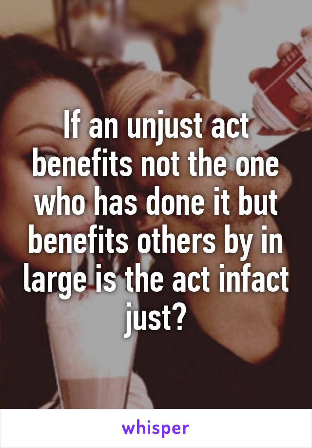 If an unjust act benefits not the one who has done it but benefits others by in large is the act infact just?