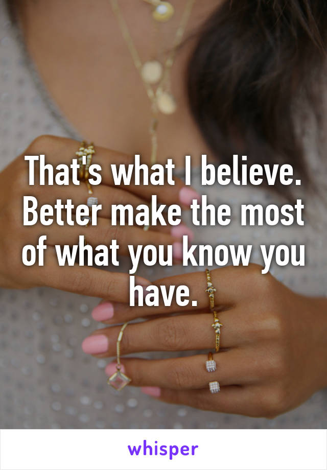 That's what I believe. Better make the most of what you know you have.