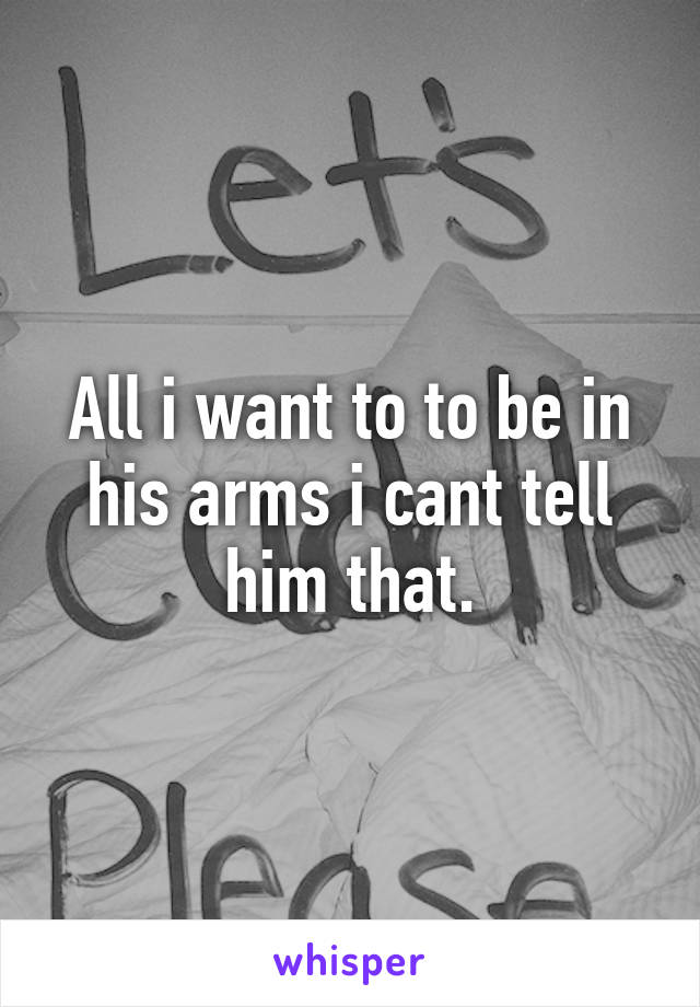 All i want to to be in his arms i cant tell him that.