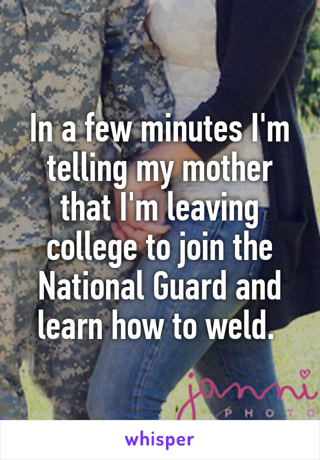 In a few minutes I'm telling my mother that I'm leaving college to join the National Guard and learn how to weld. 
