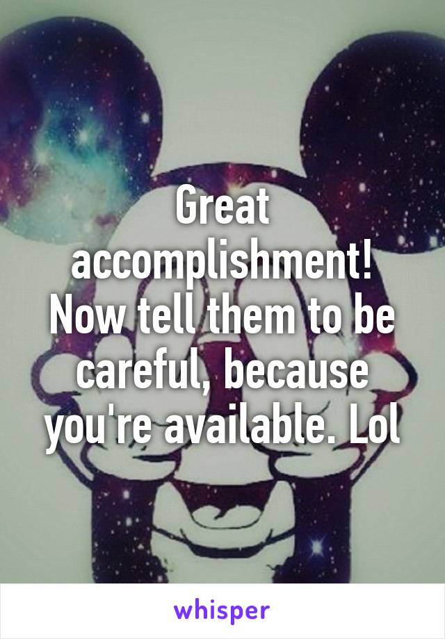 Great accomplishment! Now tell them to be careful, because you're available. Lol