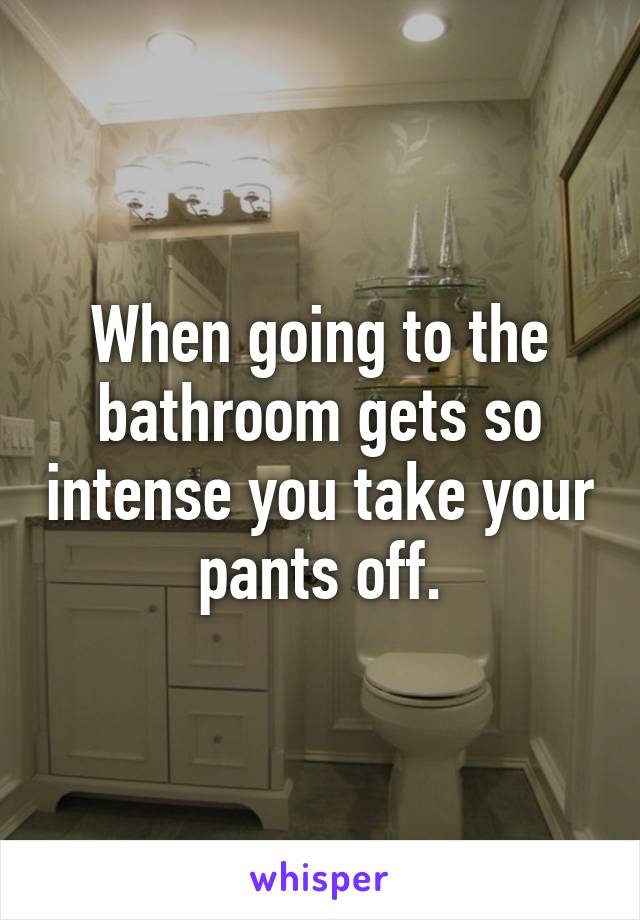 When going to the bathroom gets so intense you take your pants off.