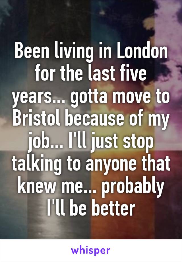 Been living in London for the last five years... gotta move to Bristol because of my job... I'll just stop talking to anyone that knew me... probably I'll be better