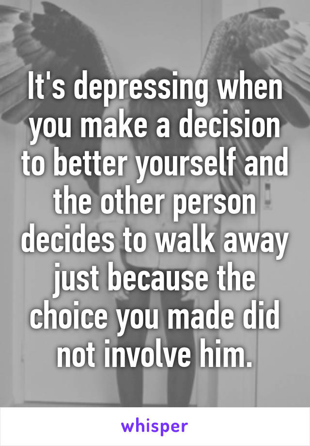 It's depressing when you make a decision to better yourself and the other person decides to walk away just because the choice you made did not involve him.