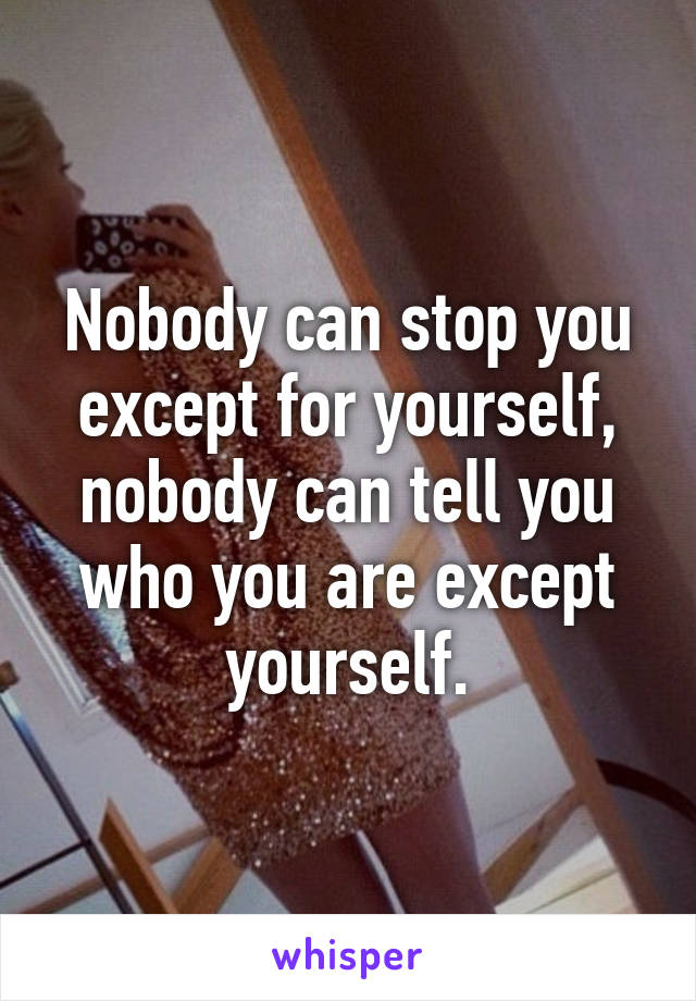 Nobody can stop you except for yourself, nobody can tell you who you are except yourself.