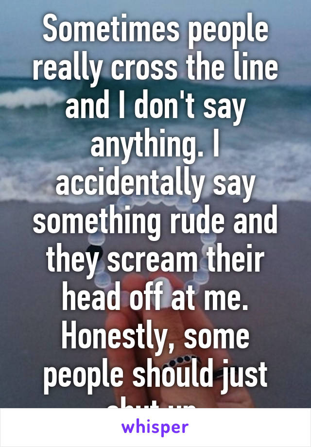 Sometimes people really cross the line and I don't say anything. I accidentally say something rude and they scream their head off at me. Honestly, some people should just shut up.