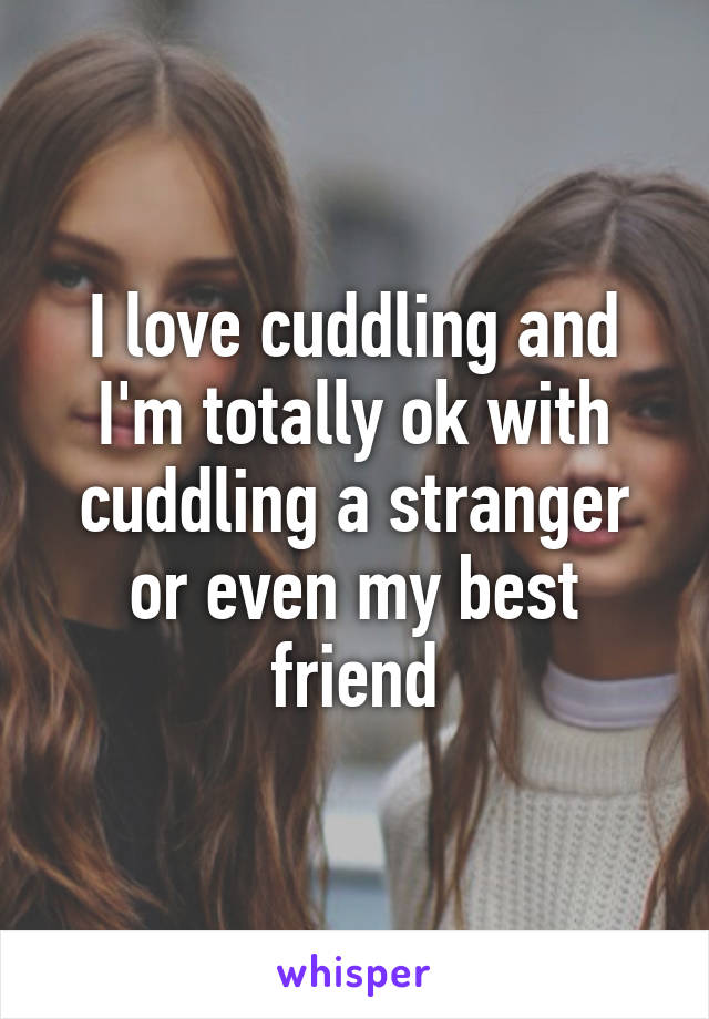 I love cuddling and I'm totally ok with cuddling a stranger or even my best friend
