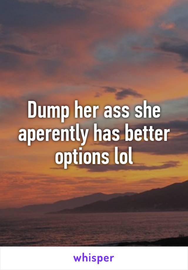 Dump her ass she aperently has better options lol