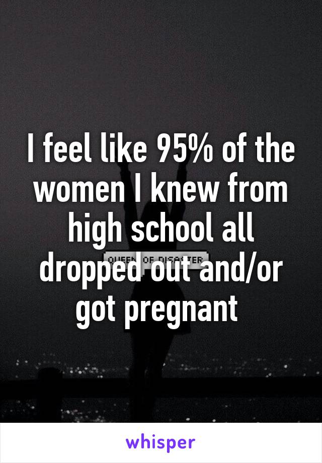 I feel like 95% of the women I knew from high school all dropped out and/or got pregnant 