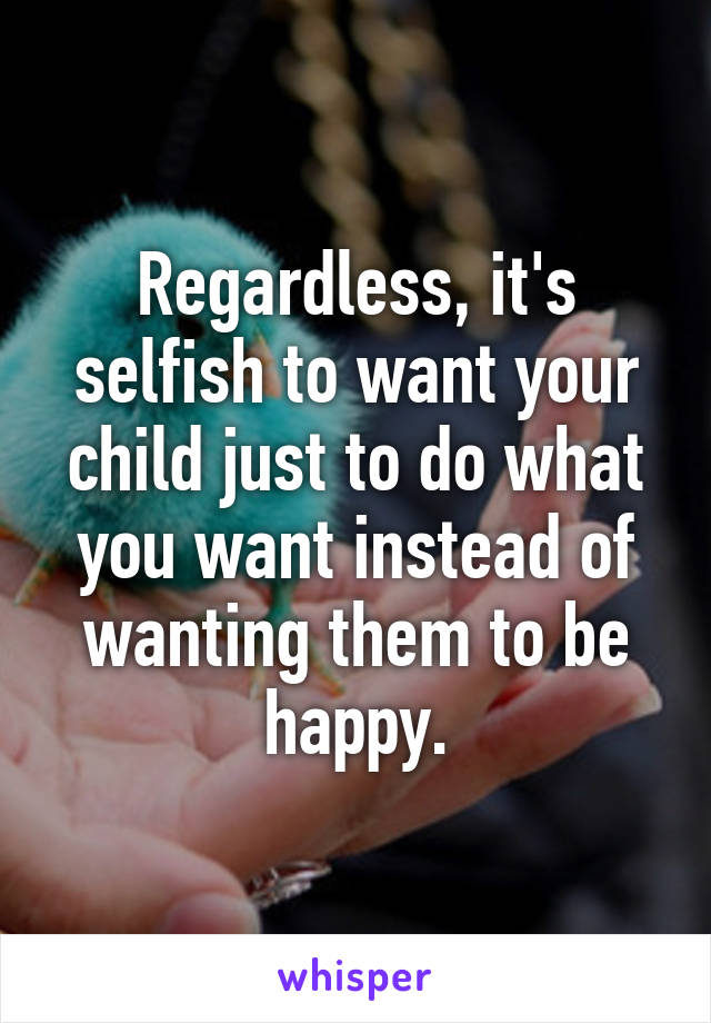 Regardless, it's selfish to want your child just to do what you want instead of wanting them to be happy.