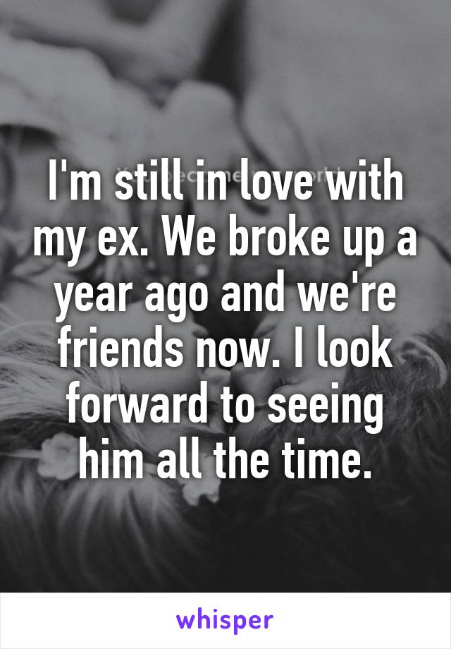 I'm still in love with my ex. We broke up a year ago and we're friends now. I look forward to seeing him all the time.