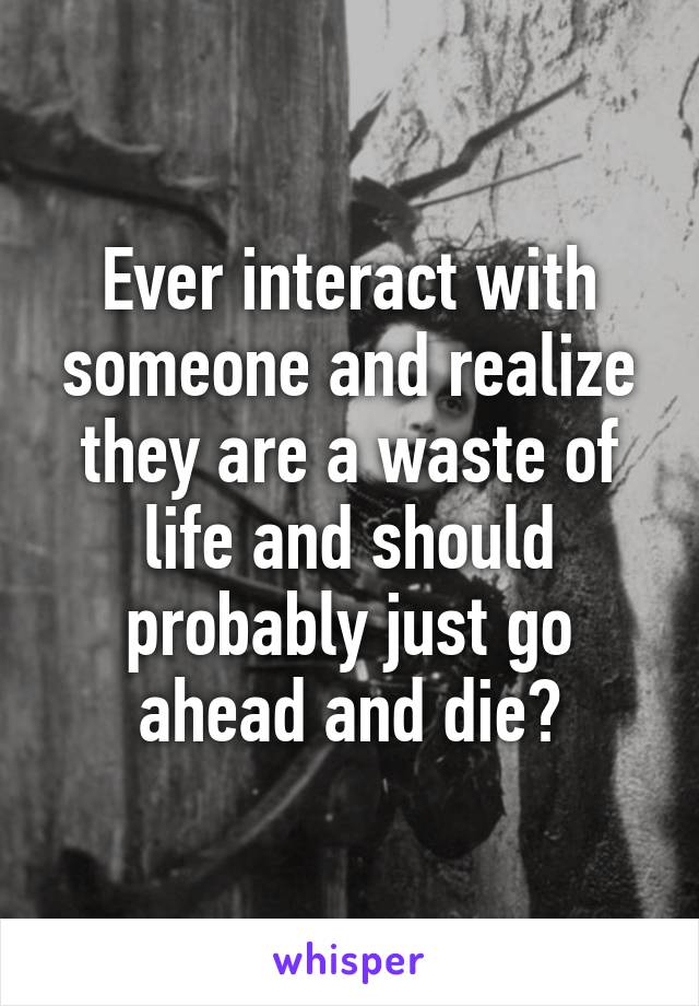 Ever interact with someone and realize they are a waste of life and should probably just go ahead and die?