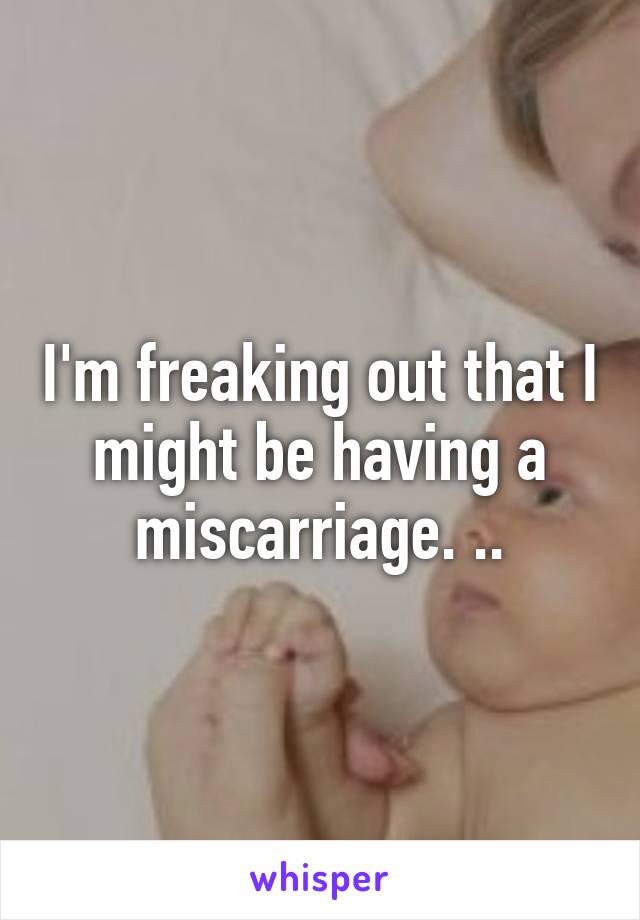 I'm freaking out that I might be having a miscarriage. ..