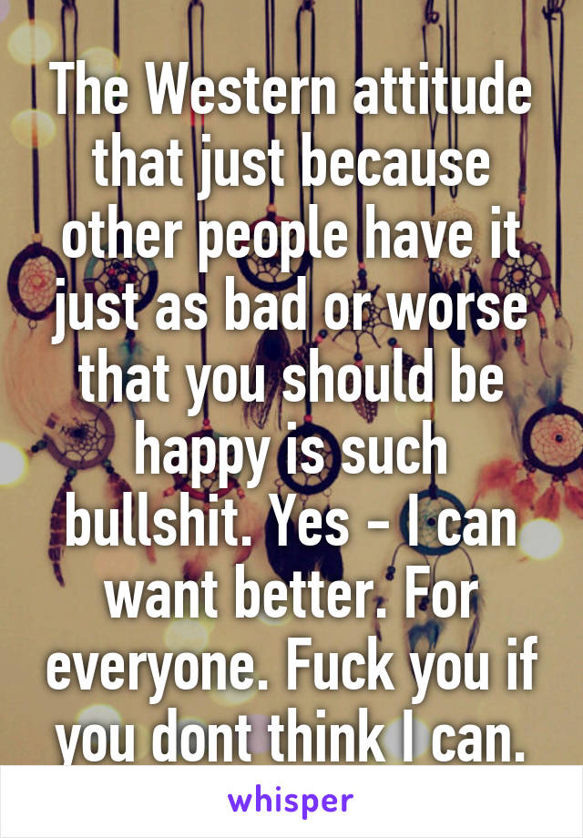 The Western attitude that just because other people have it just as bad or worse that you should be happy is such bullshit. Yes - I can want better. For everyone. Fuck you if you dont think I can.