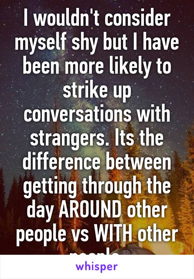 I wouldn't consider myself shy but I have been more likely to strike up conversations with strangers. Its the difference between getting through the day AROUND other people vs WITH other people.