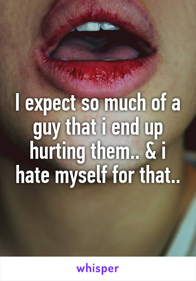 I expect so much of a guy that i end up hurting them.. & i hate myself for that..