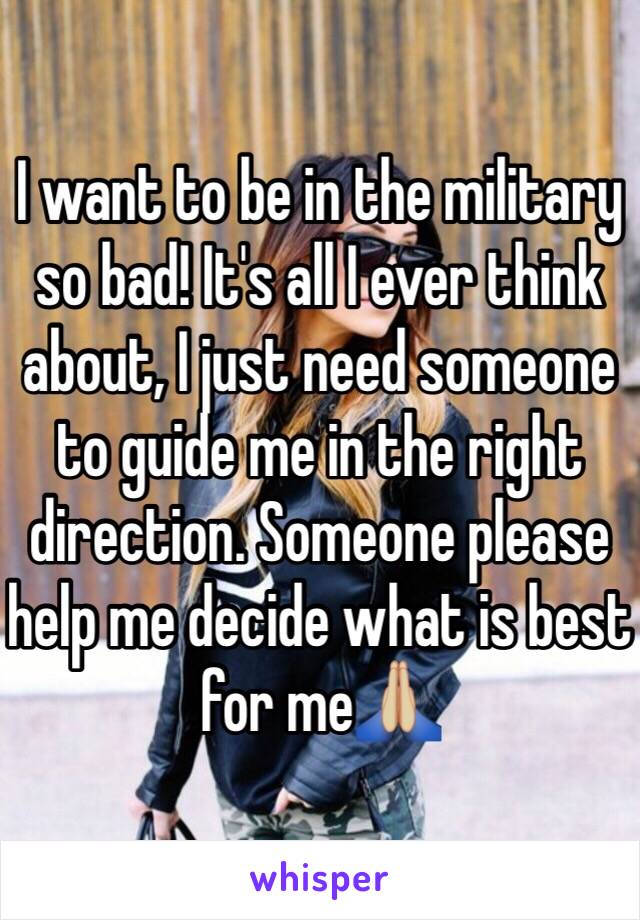 I want to be in the military so bad! It's all I ever think about, I just need someone to guide me in the right direction. Someone please help me decide what is best for me🙏🏼