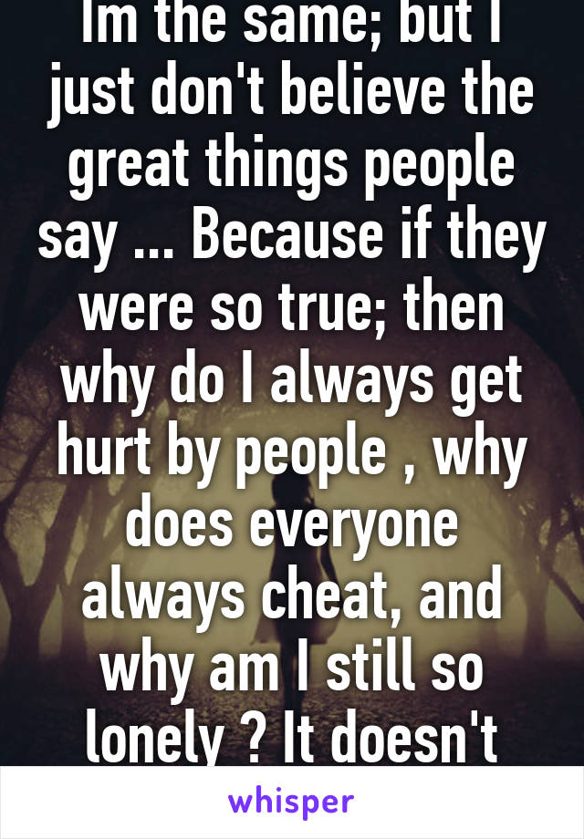 Im the same; but I just don't believe the great things people say ... Because if they were so true; then why do I always get hurt by people , why does everyone always cheat, and why am I still so lonely ? It doesn't make sense to me 