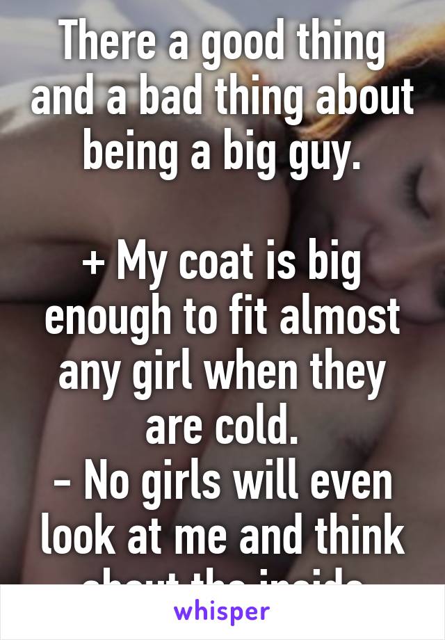 There a good thing and a bad thing about being a big guy.

+ My coat is big enough to fit almost any girl when they are cold.
- No girls will even look at me and think about the inside