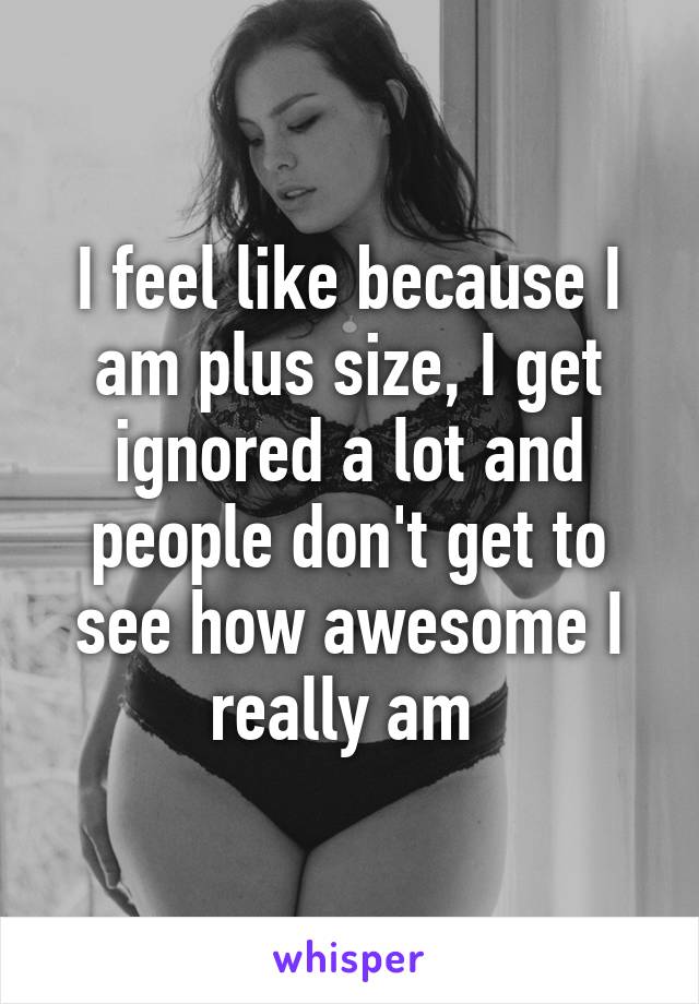 I feel like because I am plus size, I get ignored a lot and people don't get to see how awesome I really am 
