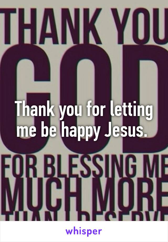 Thank you for letting me be happy Jesus. 