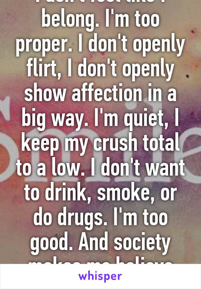 I don't feel like I belong. I'm too proper. I don't openly flirt, I don't openly show affection in a big way. I'm quiet, I keep my crush total to a low. I don't want to drink, smoke, or do drugs. I'm too good. And society makes me believe that's bad