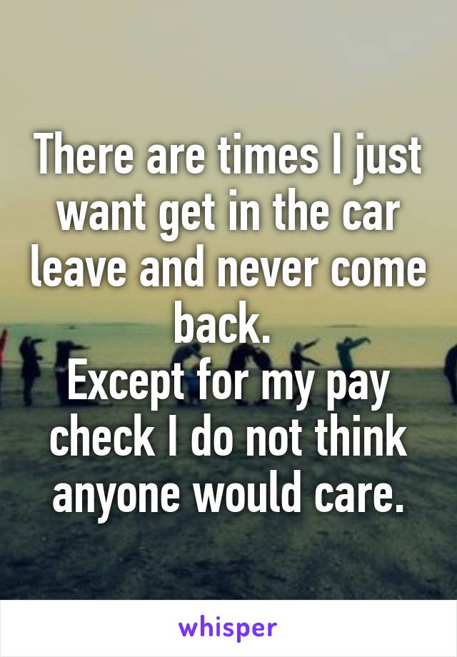 There are times I just want get in the car leave and never come back. 
Except for my pay check I do not think anyone would care.