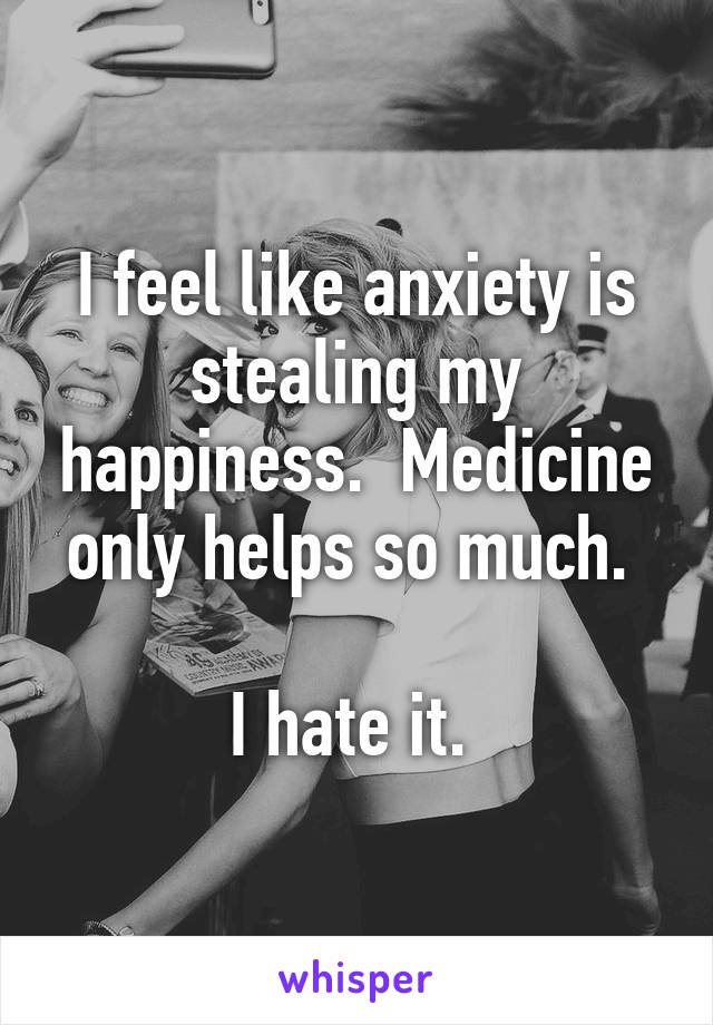 I feel like anxiety is stealing my happiness.  Medicine only helps so much. 

I hate it. 