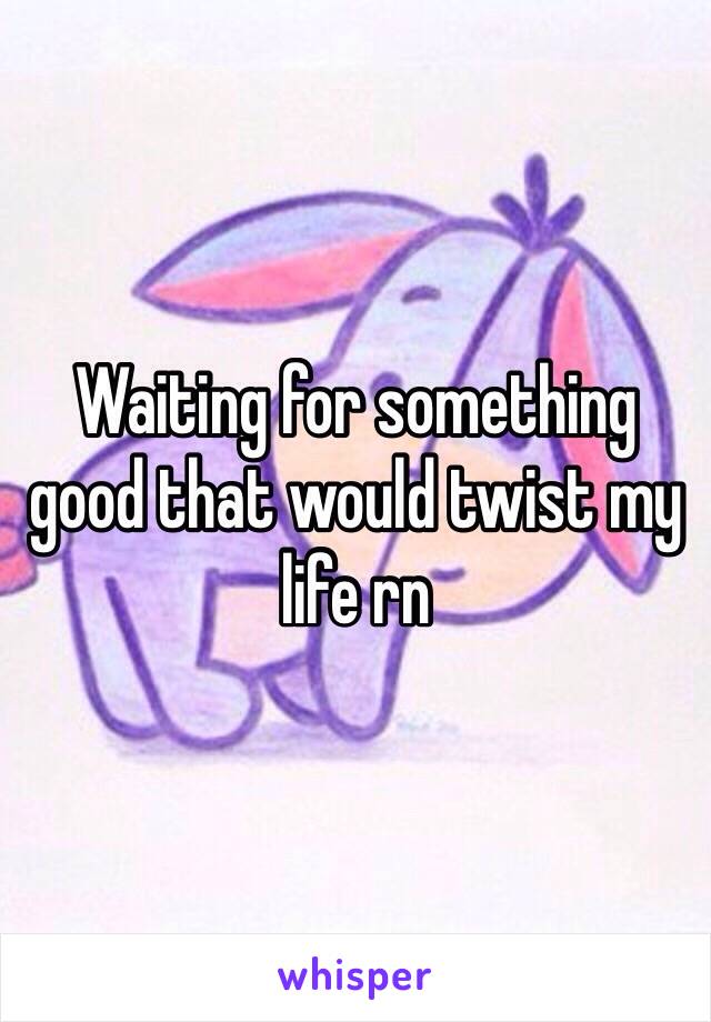 Waiting for something good that would twist my life rn
