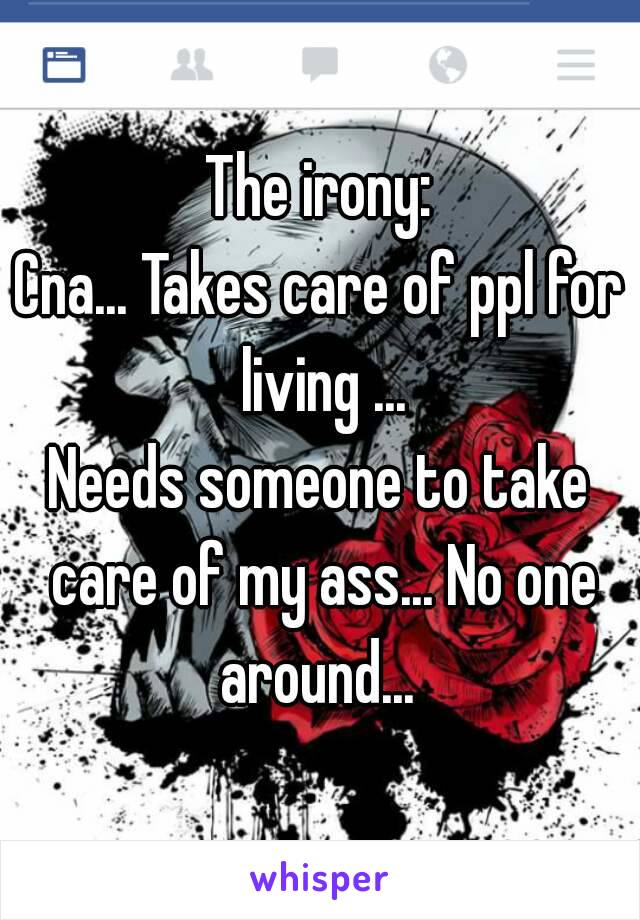 The irony:
Cna... Takes care of ppl for living ...
Needs someone to take care of my ass... No one around... 