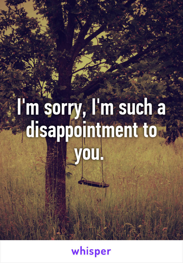 I'm sorry, I'm such a disappointment to you. 
