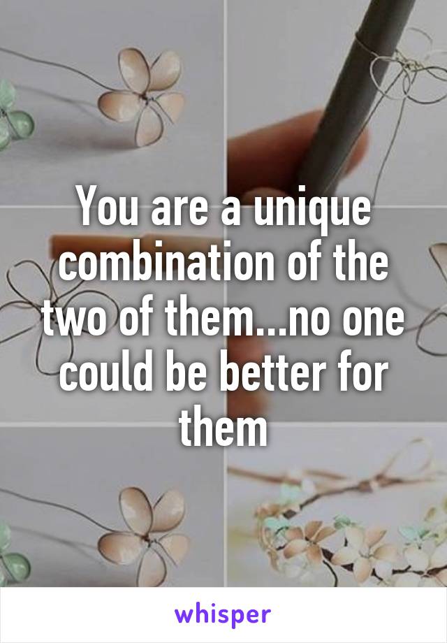 You are a unique combination of the two of them...no one could be better for them