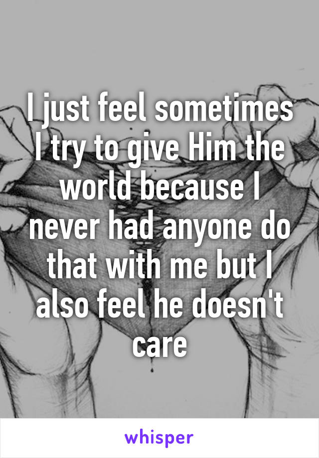 I just feel sometimes I try to give Him the world because I never had anyone do that with me but I also feel he doesn't care