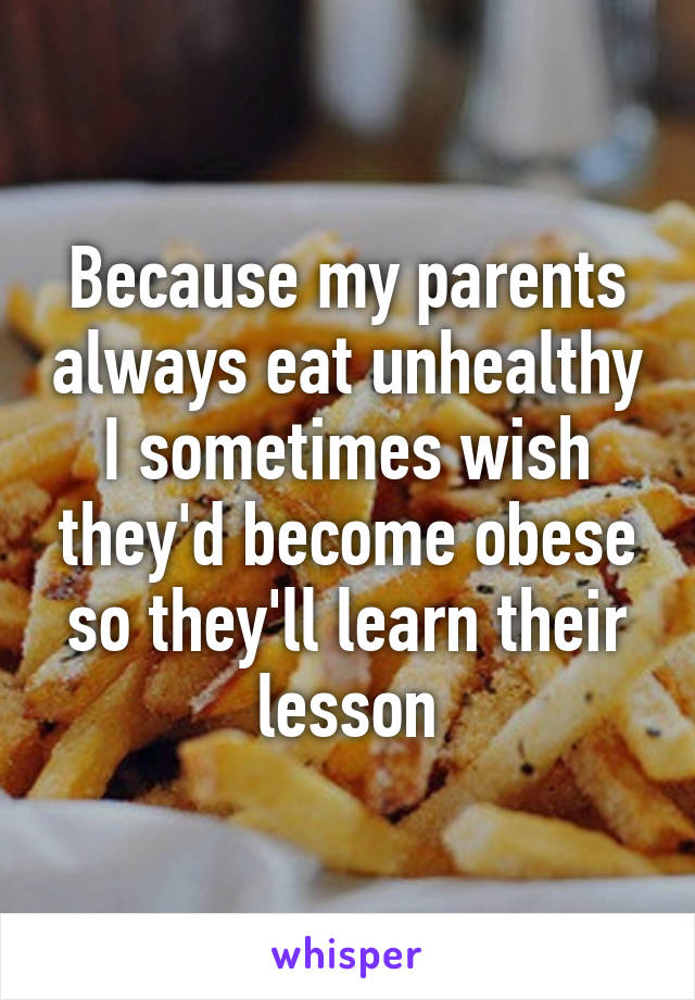 Because my parents always eat unhealthy I sometimes wish they'd become obese so they'll learn their lesson