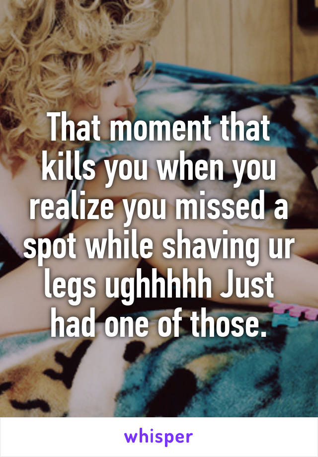 That moment that kills you when you realize you missed a spot while shaving ur legs ughhhhh Just had one of those.