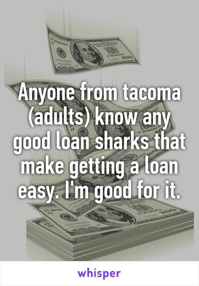 Anyone from tacoma (adults) know any good loan sharks that make getting a loan easy. I'm good for it.