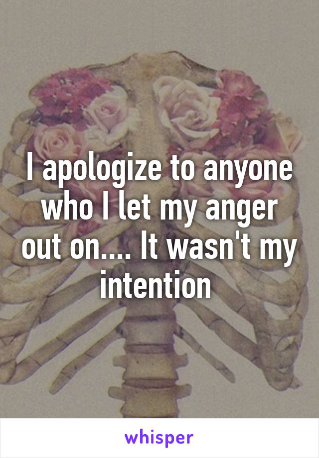 I apologize to anyone who I let my anger out on.... It wasn't my intention 