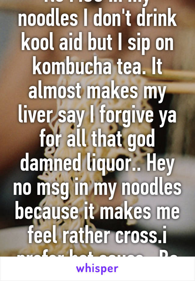 No MSG in my noodles I don't drink kool aid but I sip on kombucha tea. It almost makes my liver say I forgive ya for all that god damned liquor.. Hey no msg in my noodles because it makes me feel rather cross.i prefer hot sauce   Ba ha ha