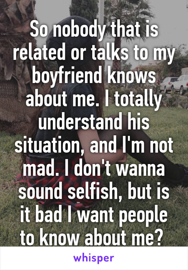 So nobody that is related or talks to my boyfriend knows about me. I totally understand his situation, and I'm not mad. I don't wanna sound selfish, but is it bad I want people to know about me? 