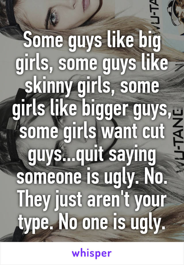 Some guys like big girls, some guys like skinny girls, some girls like bigger guys, some girls want cut guys...quit saying someone is ugly. No. They just aren't your type. No one is ugly.