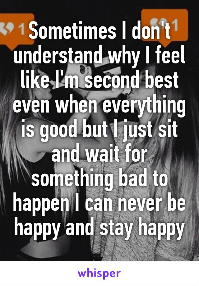 Sometimes I don't understand why I feel like I'm second best even when everything is good but I just sit and wait for something bad to happen I can never be happy and stay happy 