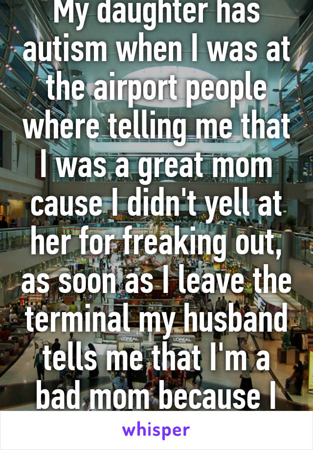 My daughter has autism when I was at the airport people where telling me that I was a great mom cause I didn't yell at her for freaking out, as soon as I leave the terminal my husband tells me that I'm a bad mom because I didn't.