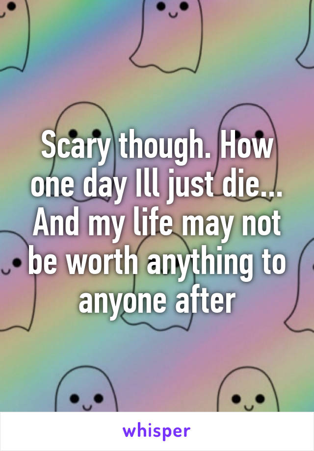 Scary though. How one day Ill just die... And my life may not be worth anything to anyone after