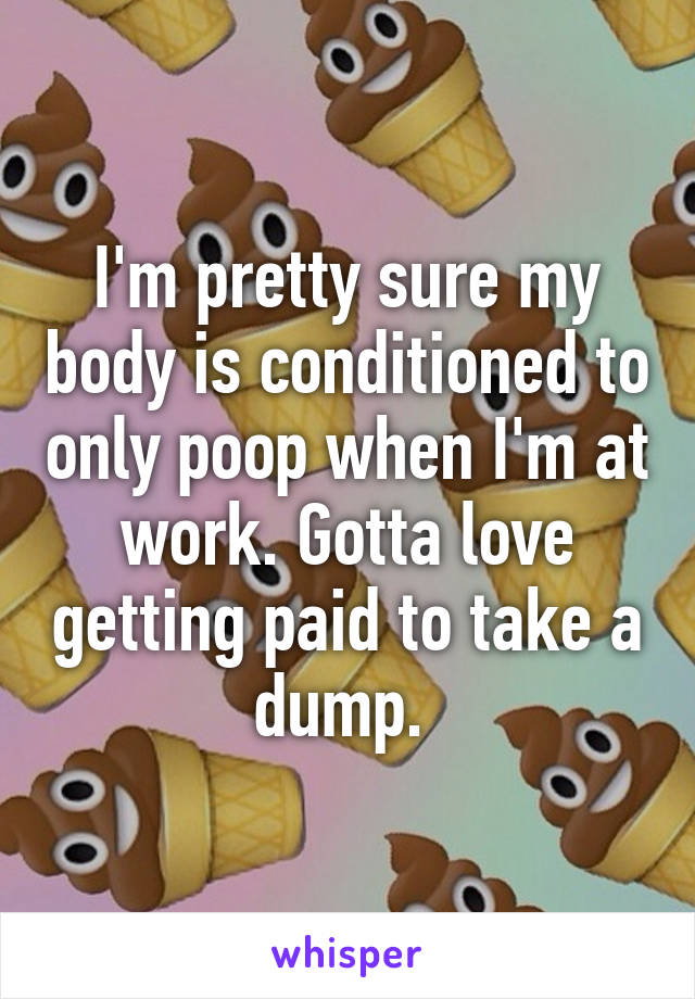 I'm pretty sure my body is conditioned to only poop when I'm at work. Gotta love getting paid to take a dump. 