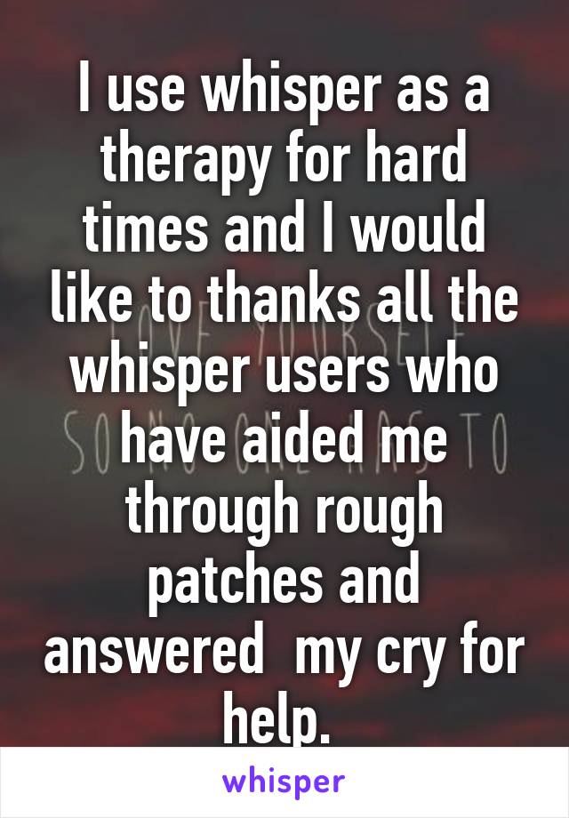 I use whisper as a therapy for hard times and I would like to thanks all the whisper users who have aided me through rough patches and answered  my cry for help. 