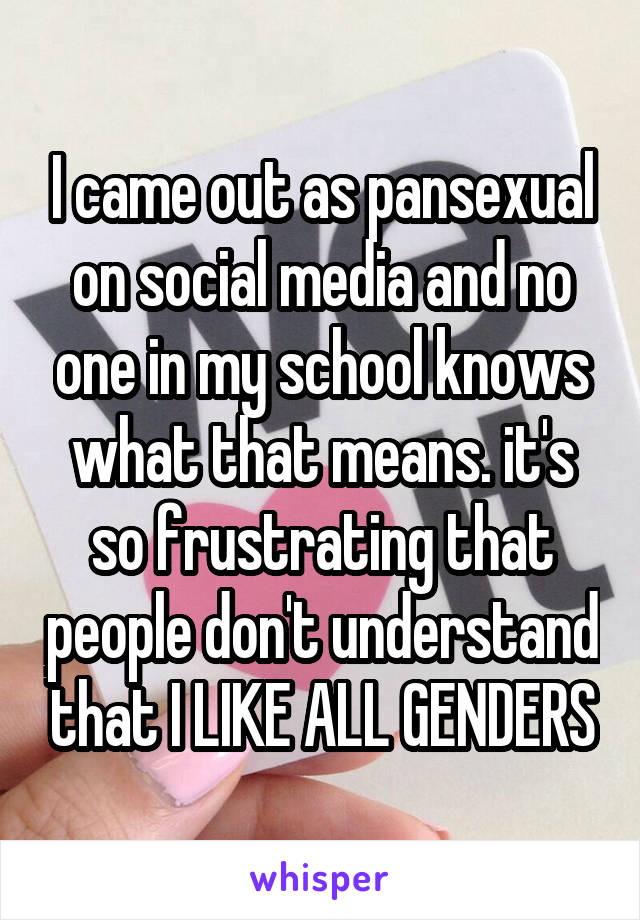 I came out as pansexual on social media and no one in my school knows what that means. it's so frustrating that people don't understand that I LIKE ALL GENDERS