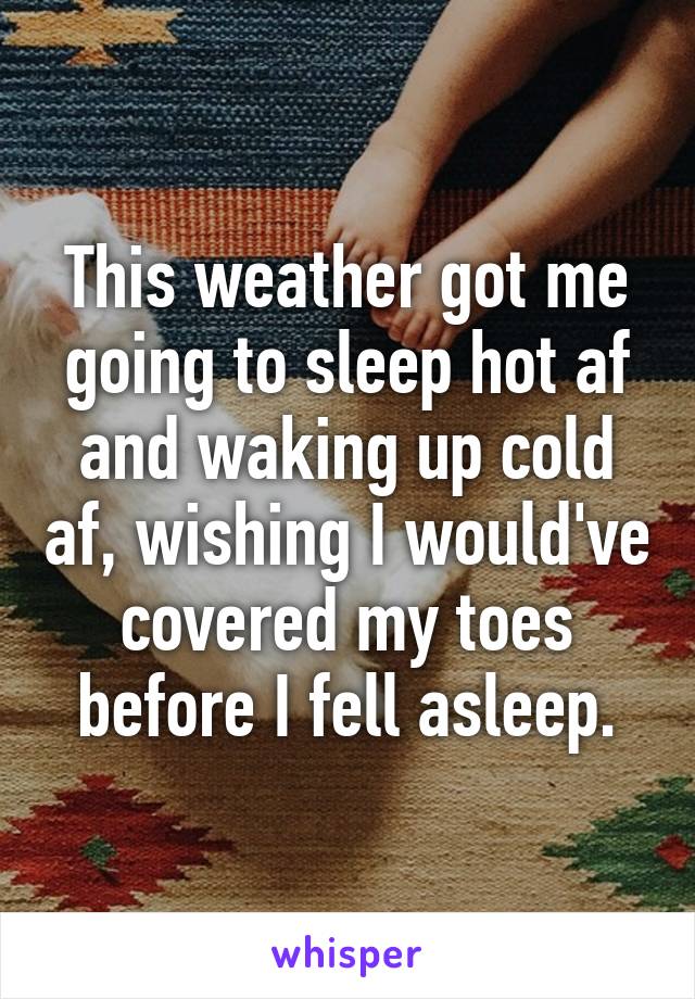 This weather got me going to sleep hot af and waking up cold af, wishing I would've covered my toes before I fell asleep.