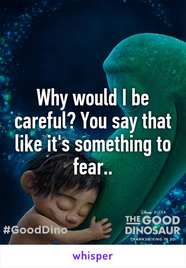 Why would I be careful? You say that like it's something to fear..